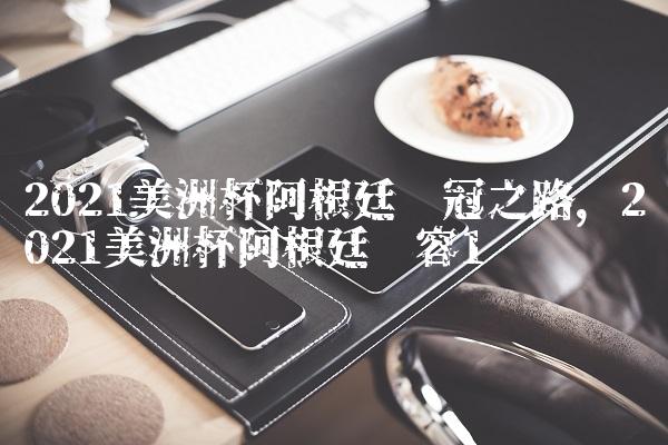 2021美洲杯阿根廷夺冠之路,2021美洲杯阿根廷阵容