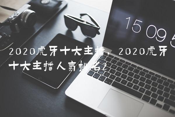 2020虎牙十大主播,2020虎牙十大主播人气排名