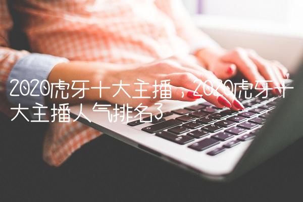 2020虎牙十大主播,2020虎牙十大主播人气排名