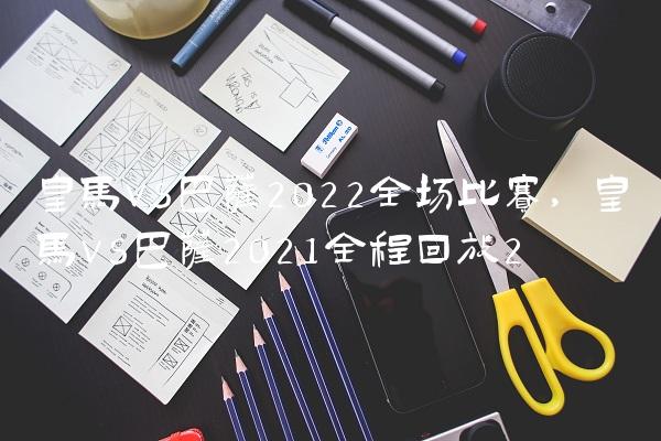 皇马vs巴萨2022全场比赛,皇马vs巴萨2021全程回放