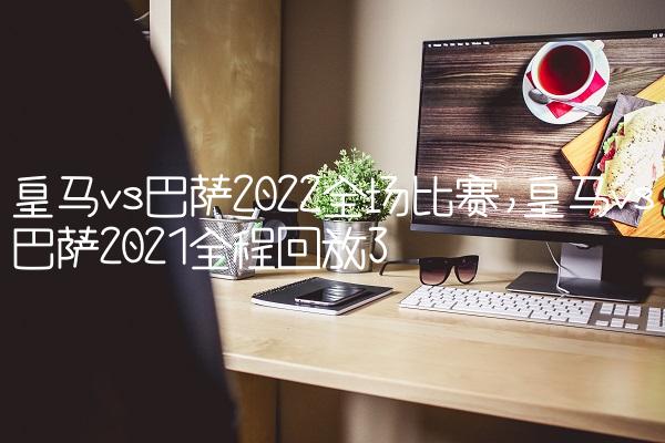皇马vs巴萨2022全场比赛,皇马vs巴萨2021全程回放