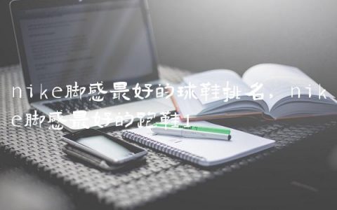 nike脚感最好的球鞋排名,nike脚感最好的跑鞋