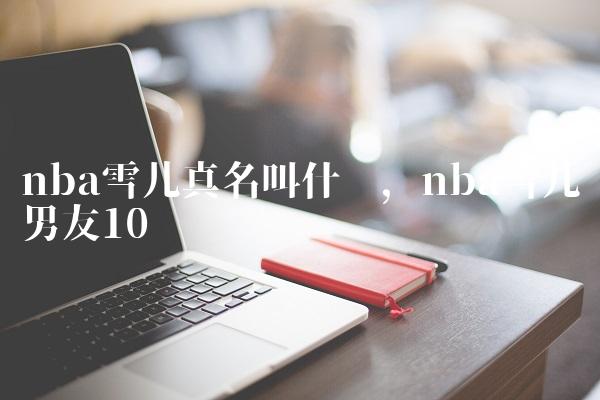 nba雪儿真名叫什么,nba雪儿男友