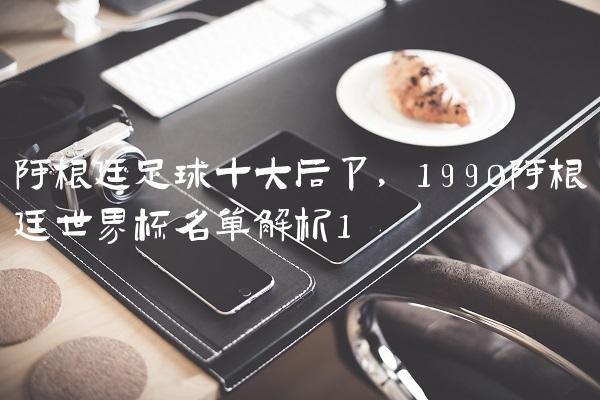 阿根廷足球十大后卫,1990阿根廷世界杯名单解析