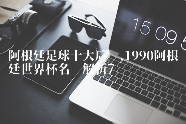 阿根廷足球十大后卫,1990阿根廷世界杯名单解析