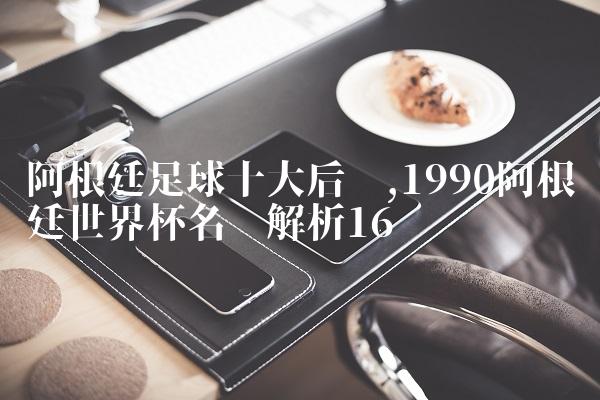 阿根廷足球十大后卫,1990阿根廷世界杯名单解析