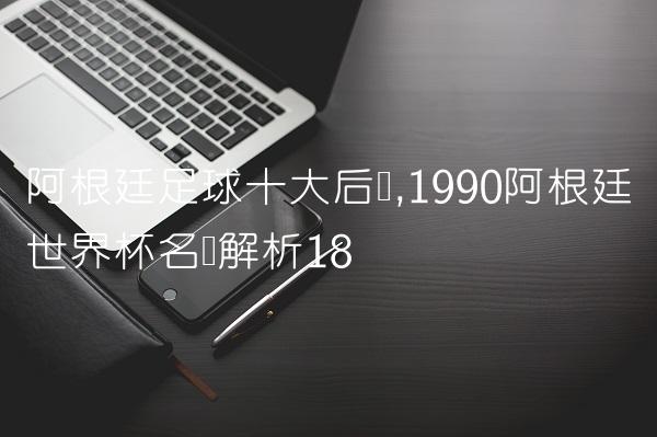 阿根廷足球十大后卫,1990阿根廷世界杯名单解析