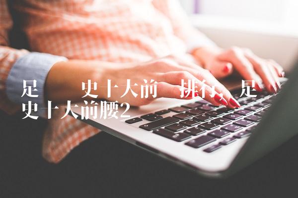 足坛历史十大前锋排行,足坛历史十大前腰