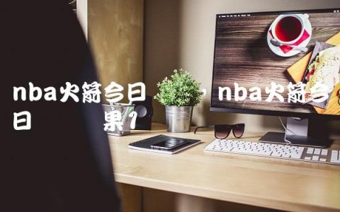 nba火箭今日战况,nba火箭今日战报结果