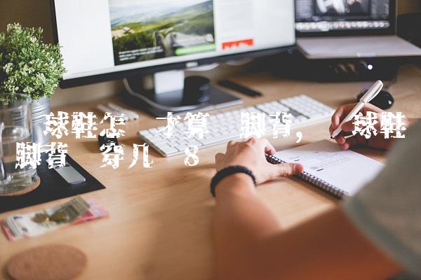 篮球鞋怎样才算宽脚背,篮球鞋脚背宽穿几码