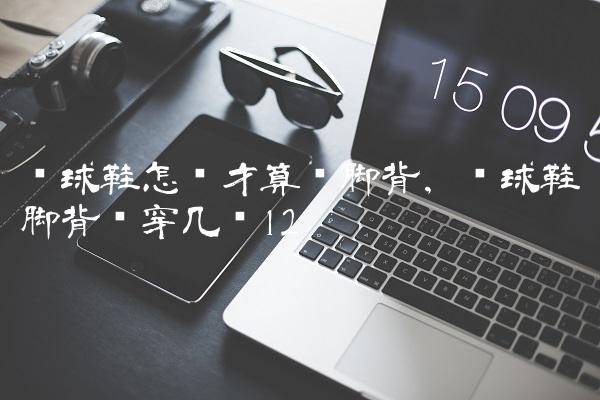 篮球鞋怎样才算宽脚背,篮球鞋脚背宽穿几码