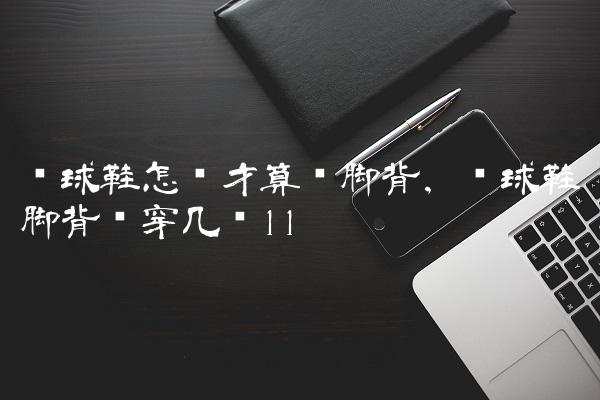 篮球鞋怎样才算宽脚背,篮球鞋脚背宽穿几码