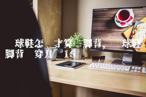 篮球鞋怎样才算宽脚背,篮球鞋脚背宽穿几码