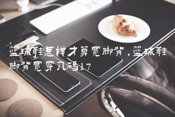 篮球鞋怎样才算宽脚背,篮球鞋脚背宽穿几码