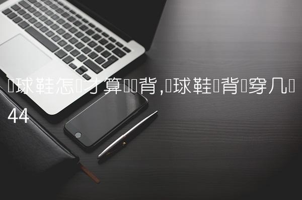 篮球鞋怎样才算宽脚背,篮球鞋脚背宽穿几码