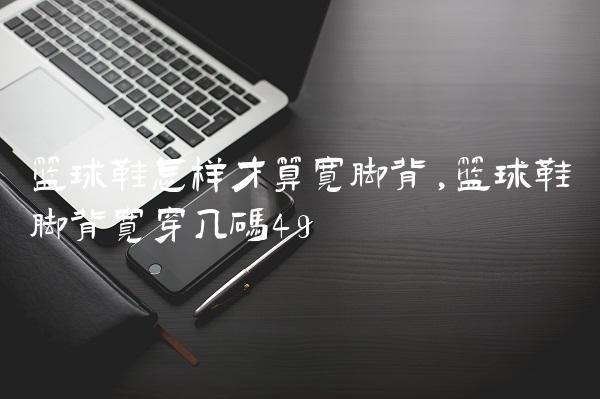 篮球鞋怎样才算宽脚背,篮球鞋脚背宽穿几码