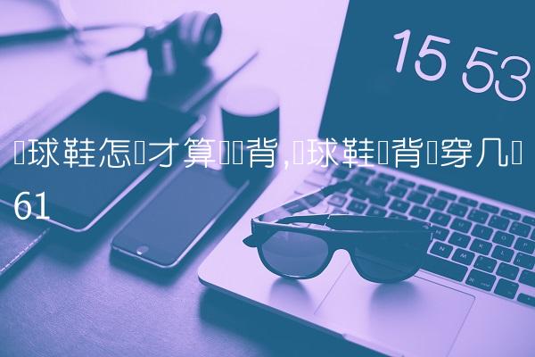 篮球鞋怎样才算宽脚背,篮球鞋脚背宽穿几码