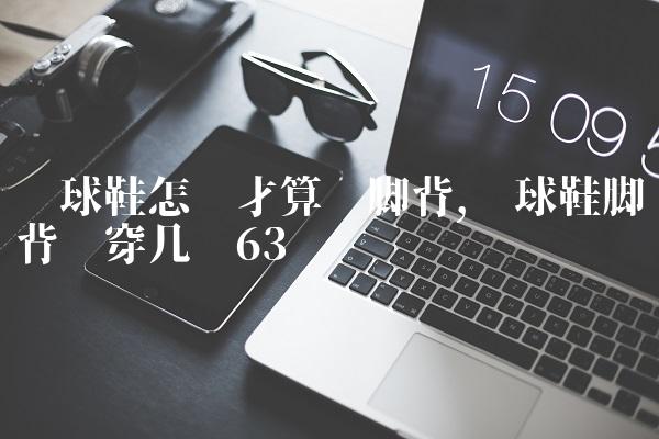 篮球鞋怎样才算宽脚背,篮球鞋脚背宽穿几码
