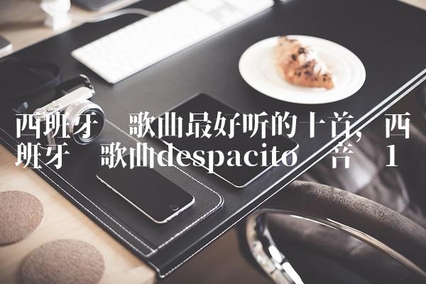 西班牙语歌曲最好听的十首,西班牙语歌曲despacito 音乐