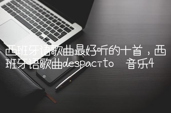 西班牙语歌曲最好听的十首,西班牙语歌曲despacito 音乐