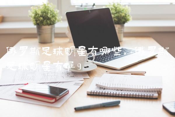 俄罗斯足球明星有哪些,俄罗斯足球明星有谁
