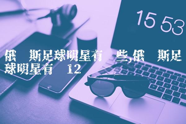 俄罗斯足球明星有哪些,俄罗斯足球明星有谁