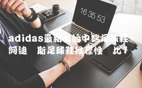 adidas最新出的中端足球鞋,阿迪达斯足球鞋推荐性价比