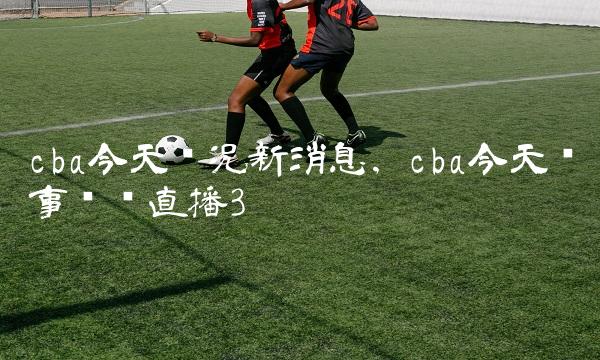 cba今天赛况新消息,cba今天赛事现场直播