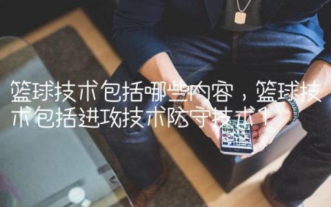 篮球技术包括哪些内容,篮球技术包括进攻技术防守技术