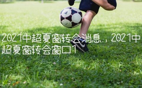 2021中超夏窗转会消息,2021中超夏窗转会窗口