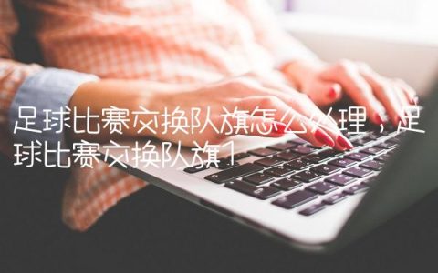 足球比赛交换队旗怎么处理,足球比赛交换队旗