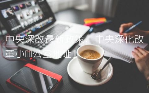 中央深改最新政策,中央深化改革小组办公室地址