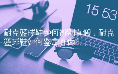 耐克篮球鞋如何辨别真假,耐克篮球鞋如何鉴定真伪