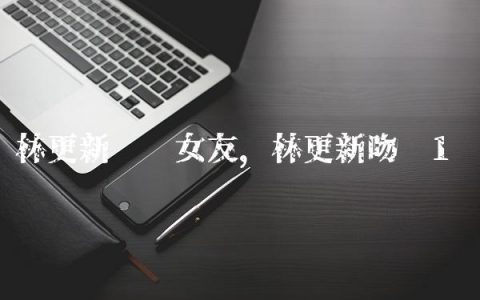 林更新现实女友,林更新吻戏