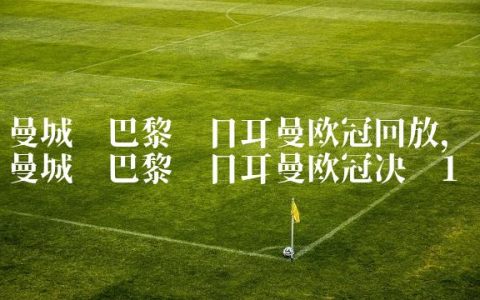 曼城对巴黎圣日耳曼欧冠回放,曼城对巴黎圣日耳曼欧冠决赛