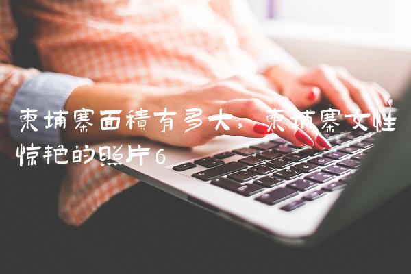柬埔寨面积有多大,柬埔寨女性惊艳的照片