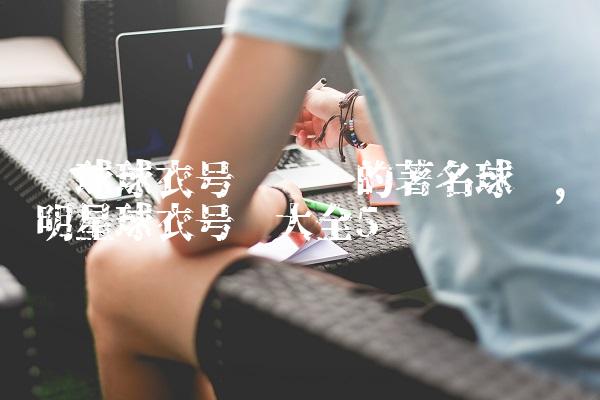 篮球球衣号码对应的著名球员,明星球衣号码大全