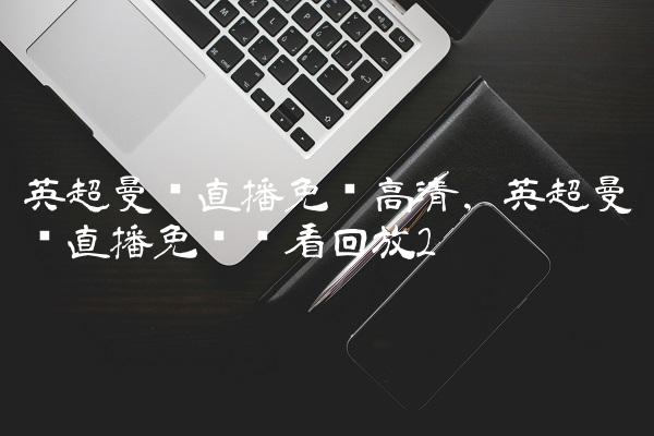 英超曼联直播免费高清,英超曼联直播免费观看回放