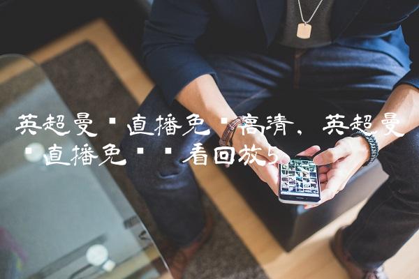 英超曼联直播免费高清,英超曼联直播免费观看回放