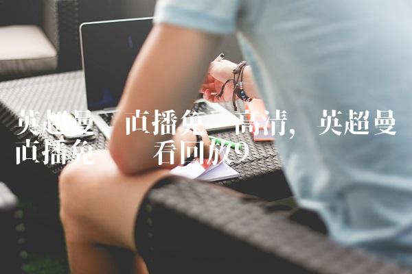 英超曼联直播免费高清,英超曼联直播免费观看回放