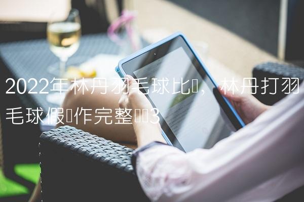 2022年林丹羽毛球比赛,林丹打羽毛球假动作完整视频