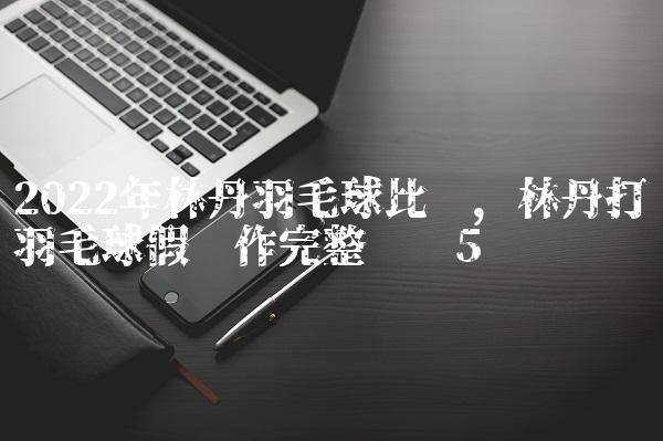 2022年林丹羽毛球比赛,林丹打羽毛球假动作完整视频