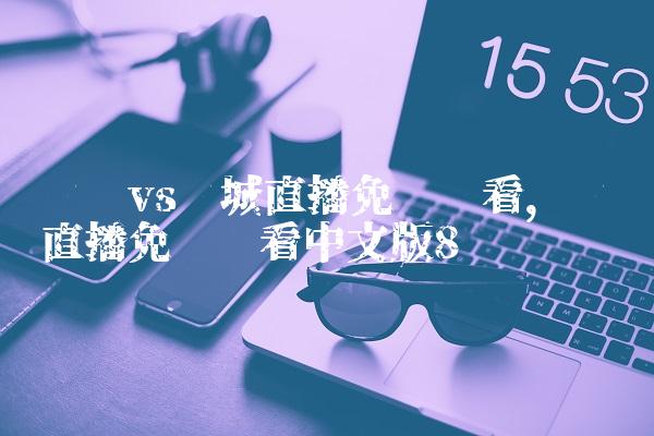 曼联vs曼城直播免费观看,曼联直播免费观看中文版