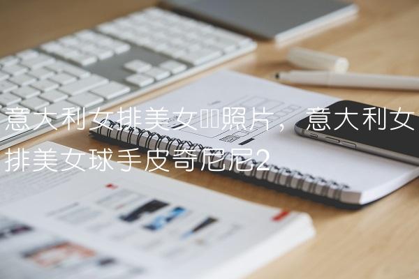 意大利女排美女队长照片,意大利女排美女球手皮奇尼尼