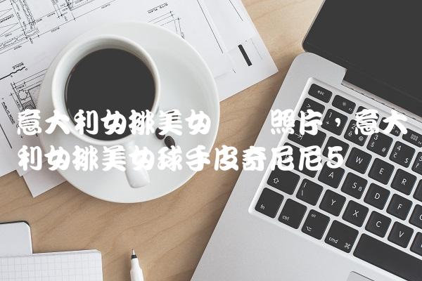 意大利女排美女队长照片,意大利女排美女球手皮奇尼尼