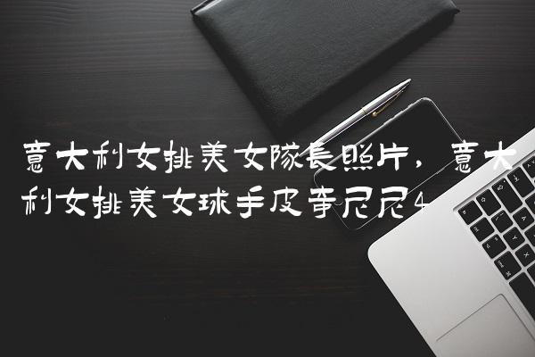 意大利女排美女队长照片,意大利女排美女球手皮奇尼尼