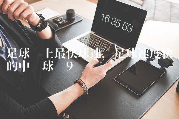足球场上最快球速,足球速度快的中场球员