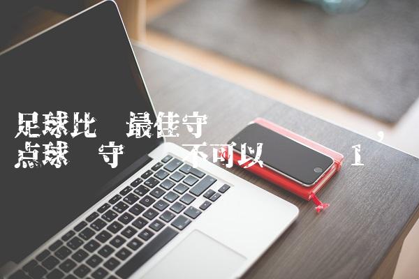 足球比赛最佳守门员评选规则,踢点球时守门员不可以离门线