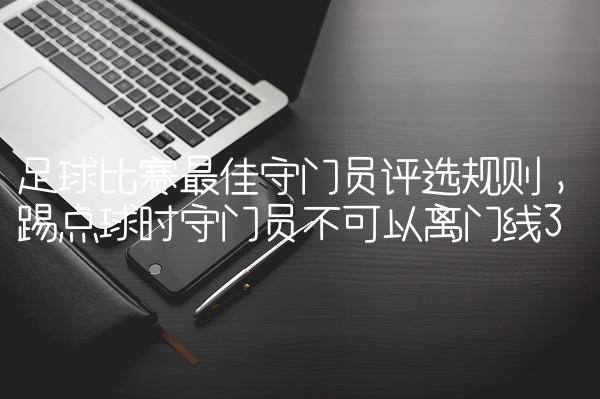 足球比赛最佳守门员评选规则,踢点球时守门员不可以离门线