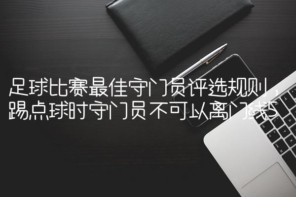 足球比赛最佳守门员评选规则,踢点球时守门员不可以离门线
